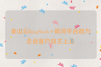 金山云KingStack+银河平台助力企业客户自主上云