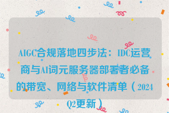 AIGC合规落地四步法:IDC运营商与AI词元服务器部署者必备的带宽、网络与软件清单(2024Q2更新)