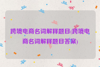跨境电商名词解释题目(跨境电商名词解释题目答案)