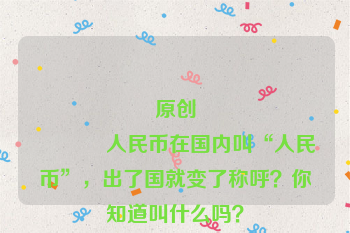 原创
            人民币在国内叫“人民币”，出了国就变了称呼？你知道叫什么吗？