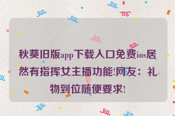 秋葵旧版app下载入口免费ios居然有指挥女主播功能!网友：礼物到位随便要求!