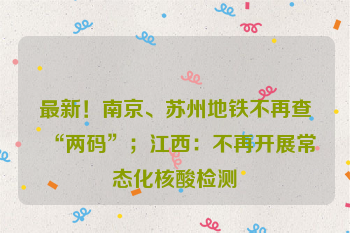 最新！南京、苏州地铁不再查“两码”；江西：不再开展常态化核酸检测