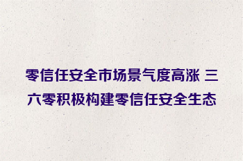 零信任安全市场景气度高涨 三六零积极构建零信任安全生态