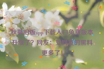 秋葵旧版app下载入口免费版本升级了？网友：女网友的黑料更多了！