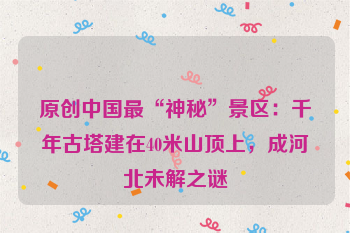 原创中国最“神秘”景区：千年古塔建在40米山顶上，成河北未解之谜