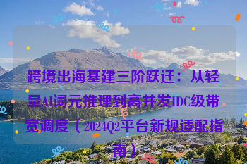 跨境出海基建三阶跃迁：从轻量AI词元推理到高并发IDC级带宽调度（2024Q2平台新规适配指南）