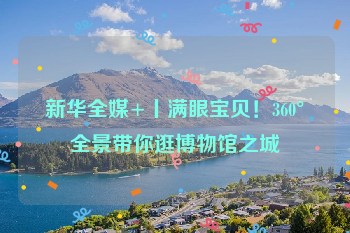 新华全媒+丨满眼宝贝！360°全景带你逛博物馆之城