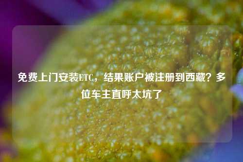 免费上门安装ETC，结果账户被注册到西藏？多位车主直呼太坑了