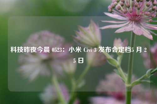 科技昨夜今晨 0523：小米 Civi 3 发布会定档5 月 25 日